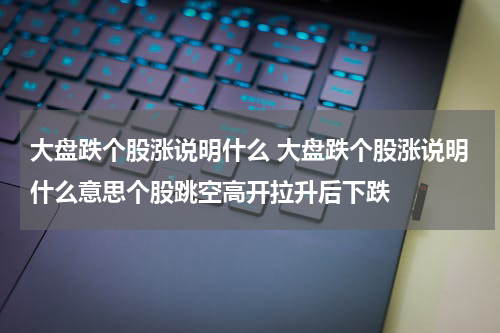 大盘跌个股涨说明什么 大盘跌个股涨说明什么意思个股跳空高开拉升后下跌