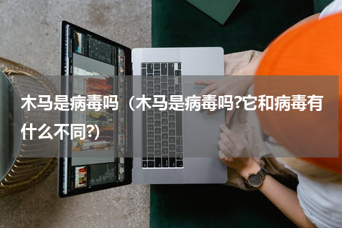 木马是病毒吗(木马是病毒吗?它和病毒有什么不同?)