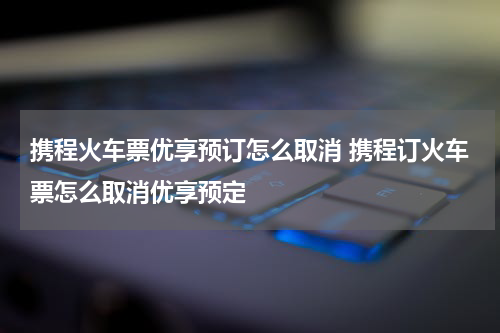携程火车票优享预订怎么取消 携程订火车票怎么取消优享预定