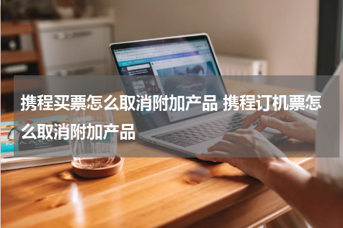 携程买票怎么取消附加产品 携程订机票怎么取消附加产品
