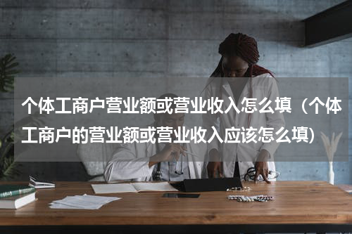 个体工商户营业额或营业收入怎么填（个体工商户的营业额或营业收入应该怎么填）