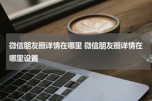 微信朋友圈详情在哪里 微信朋友圈详情在哪里设置