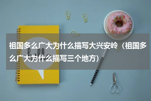 祖国多么广大为什么描写大兴安岭（祖国多么广大为什么描写三个地方）