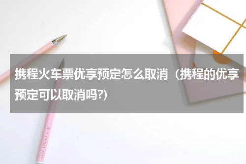 携程火车票优享预定怎么取消（携程的优享预定可以取消吗?）