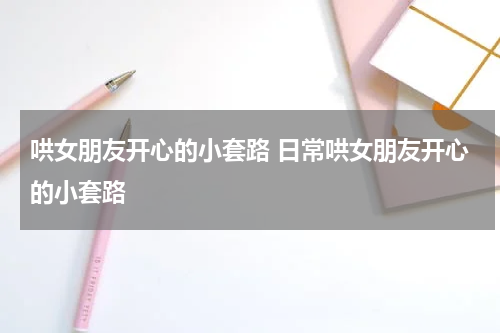 哄女朋友开心的小套路 日常哄女朋友开心的小套路