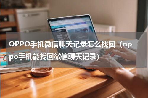 OPPO手机微信聊天记录怎么找回（oppo手机能找回微信聊天记录）