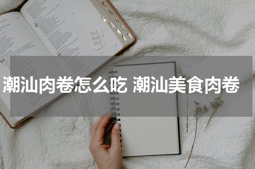 潮汕肉卷怎么吃 潮汕美食肉卷