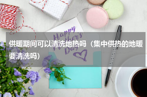 供暖期间可以清洗地热吗（集中供热的地暖要清洗吗）