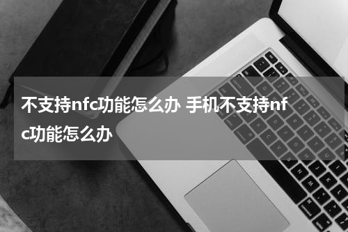 不支持nfc功能怎么办 手机不支持nfc功能怎么办