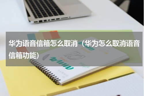 华为语音信箱怎么取消（华为怎么取消语音信箱功能）