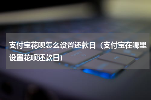 支付宝花呗怎么设置还款日（支付宝在哪里设置花呗还款日）