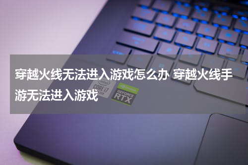 穿越火线无法进入游戏怎么办 穿越火线手游无法进入游戏