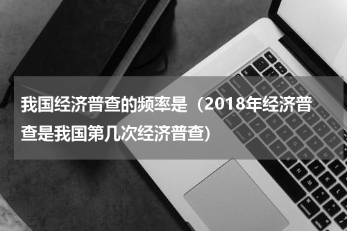 我国经济普查的频率是(2018年经济普查是我国第几次经济普查)