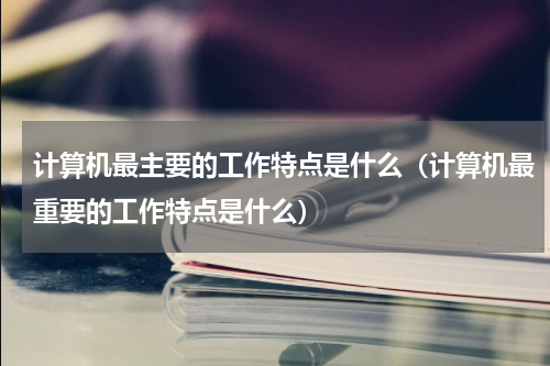 计算机最主要的工作特点是什么（计算机最重要的工作特点是什么）