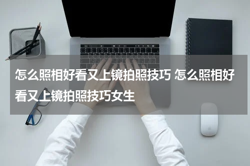 怎么照相好看又上镜拍照技巧 怎么照相好看又上镜拍照技巧女生