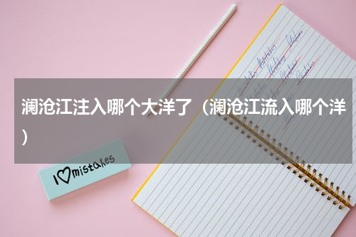 澜沧江注入哪个大洋了（澜沧江流入哪个洋）