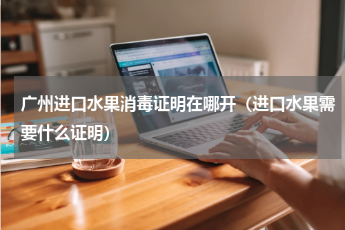 广州进口水果消毒证明在哪开（进口水果需要什么证明）