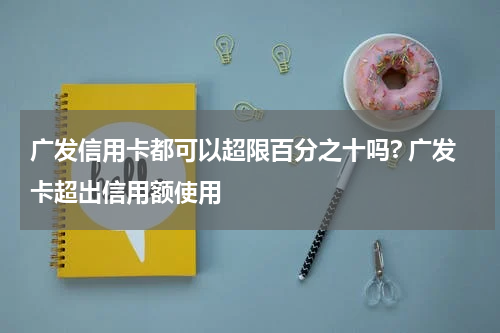 广发信用卡都可以超限百分之十吗? 广发卡超出信用额使用