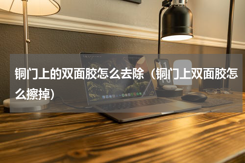 铜门上的双面胶怎么去除（铜门上双面胶怎么擦掉）