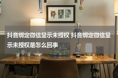 抖音绑定微信显示未授权 抖音绑定微信显示未授权是怎么回事