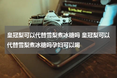 皇冠梨可以代替雪梨煮冰糖吗 皇冠梨可以代替雪梨煮冰糖吗孕妇可以喝