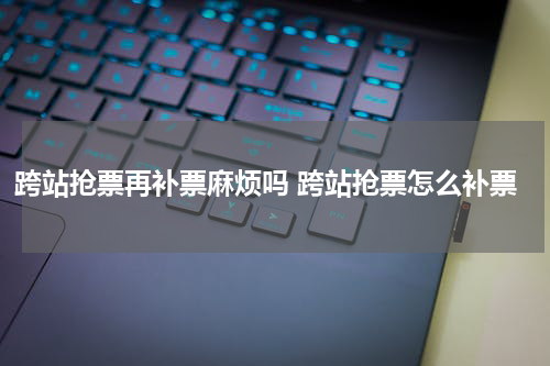 跨站抢票再补票麻烦吗 跨站抢票怎么补票