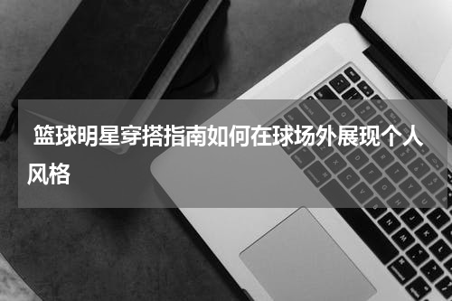  篮球明星穿搭指南如何在球场外展现个人风格