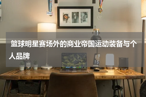  篮球明星赛场外的商业帝国运动装备与个人品牌