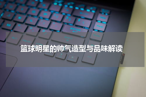  篮球明星的帅气造型与品味解读