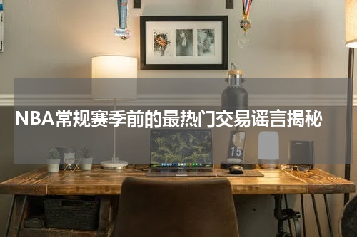  NBA常规赛季前的最热门交易谣言揭秘