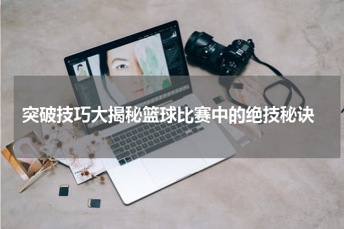  突破技巧大揭秘篮球比赛中的绝技秘诀