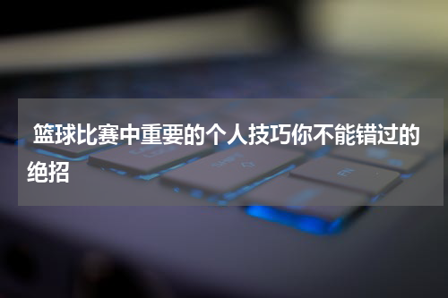  篮球比赛中重要的个人技巧你不能错过的绝招