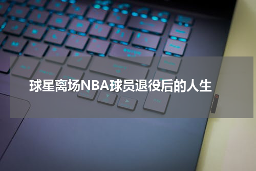  球星离场NBA球员退役后的人生