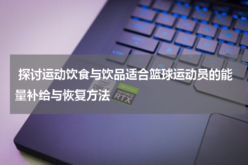  探讨运动饮食与饮品适合篮球运动员的能量补给与恢复方法
