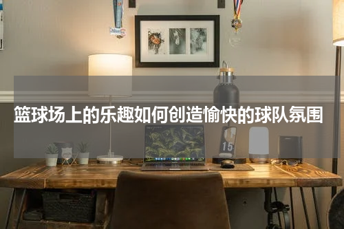  篮球场上的乐趣如何创造愉快的球队氛围