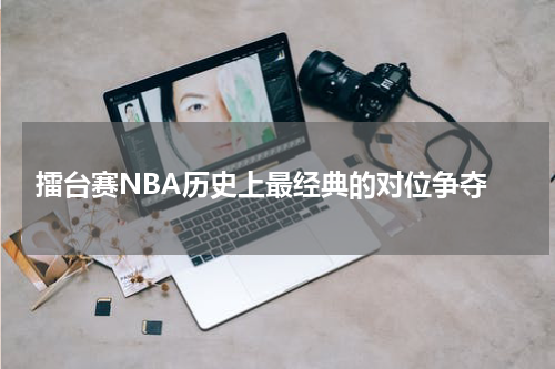  擂台赛NBA历史上最经典的对位争夺
