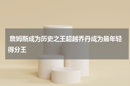  詹姆斯成为历史之王超越乔丹成为最年轻得分王