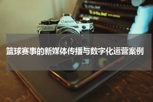  篮球赛事的新媒体传播与数字化运营案例