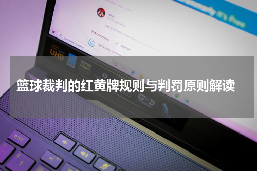  篮球裁判的红黄牌规则与判罚原则解读