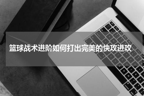  篮球战术进阶如何打出完美的快攻进攻