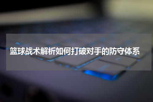  篮球战术解析如何打破对手的防守体系