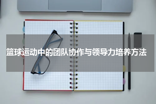  篮球运动中的团队协作与领导力培养方法