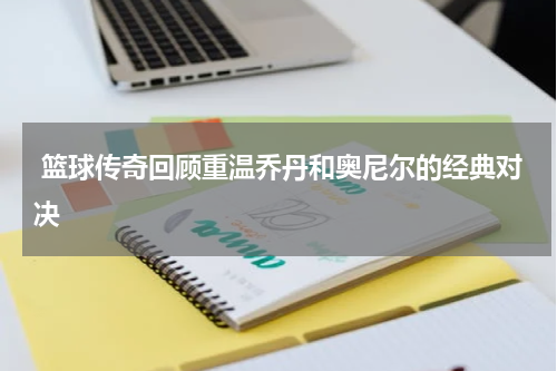  篮球传奇回顾重温乔丹和奥尼尔的经典对决