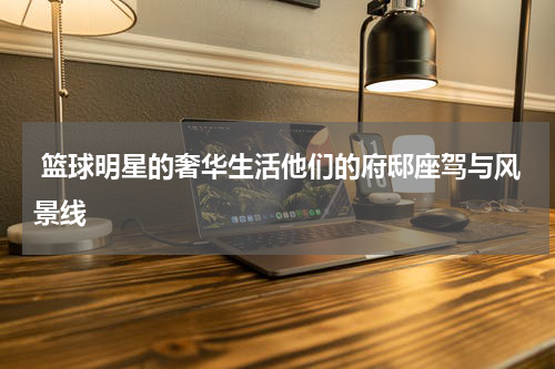  篮球明星的奢华生活他们的府邸座驾与风景线