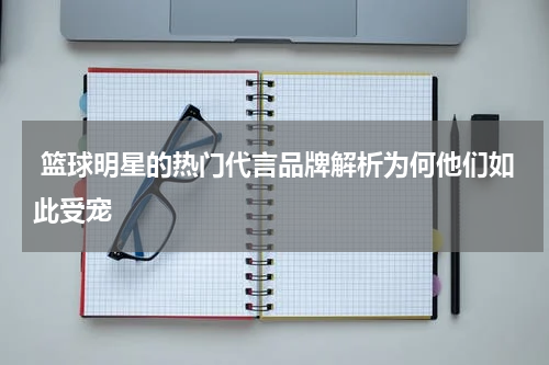  篮球明星的热门代言品牌解析为何他们如此受宠