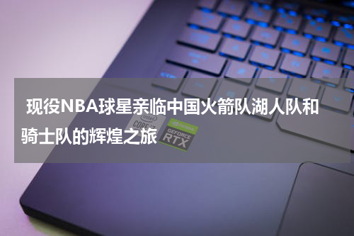  现役NBA球星亲临中国火箭队湖人队和骑士队的辉煌之旅
