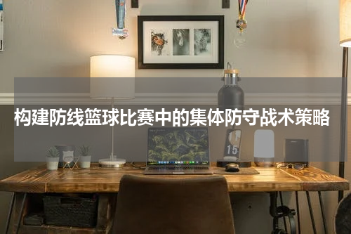  构建防线篮球比赛中的集体防守战术策略